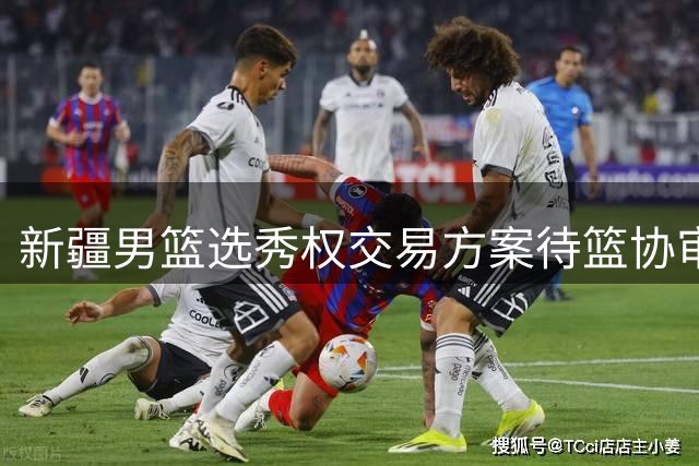 新疆男篮选秀权交易方案待篮协审批