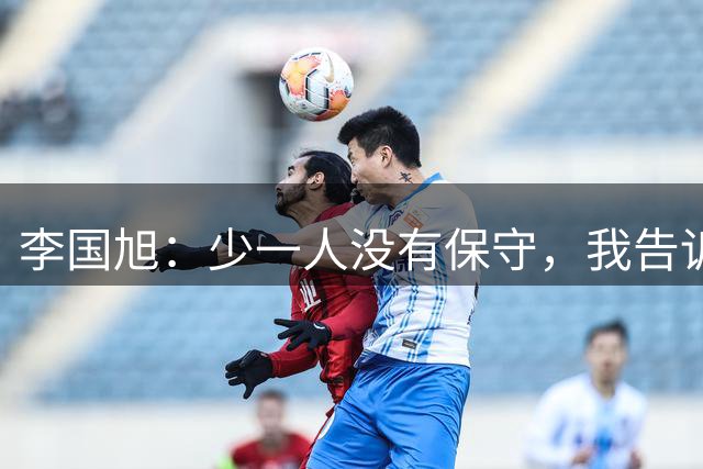 李国旭：少一人没有保守，我告诉球员想成为强队必须击败强队