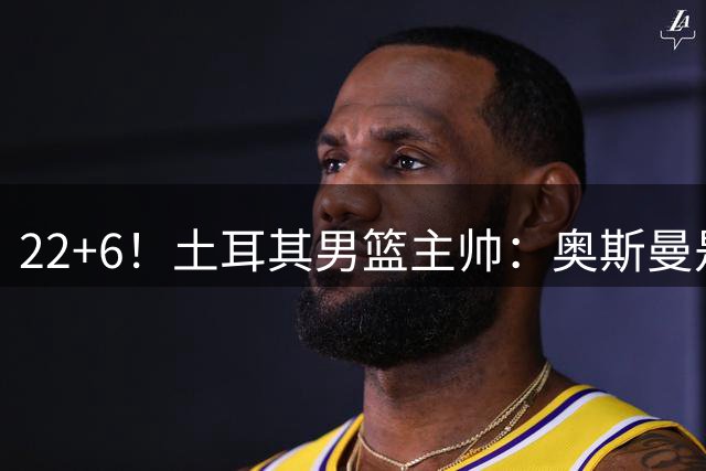 22+6！土耳其男篮主帅：奥斯曼是同位置上的欧洲最佳球员
