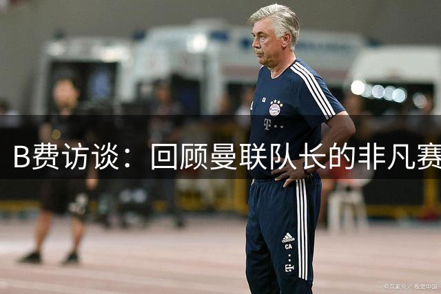 B费访谈：回顾曼联队长的非凡赛季与足球生涯
